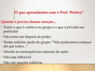 O que aprendemos com o Prof. Warley?
Quando é preciso chamar atenção...
• Tratar o que é coletivo no grupo e o que é privado em
particular
• Não entre em disputa de poder
• Tentar solicitar ajuda do grupo: “Não poderemos começar
até que todos...”
• Aborde as consequências naturais de ações
• Não seja inflexível
• Não use sanções coletivas
 