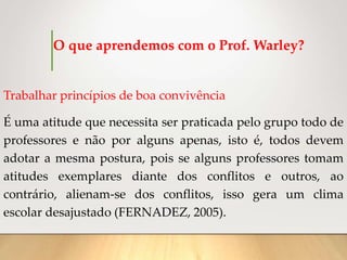 O que aprendemos com o Prof. Warley?
Trabalhar princípios de boa convivência
É uma atitude que necessita ser praticada pelo grupo todo de
professores e não por alguns apenas, isto é, todos devem
adotar a mesma postura, pois se alguns professores tomam
atitudes exemplares diante dos conflitos e outros, ao
contrário, alienam-se dos conflitos, isso gera um clima
escolar desajustado (FERNADEZ, 2005).
 