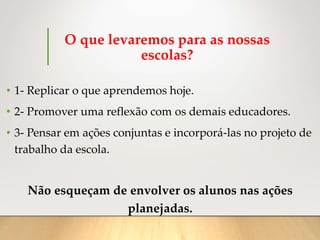O que levaremos para as nossas
escolas?
• 1- Replicar o que aprendemos hoje.
• 2- Promover uma reflexão com os demais educadores.
• 3- Pensar em ações conjuntas e incorporá-las no projeto de
trabalho da escola.
Não esqueçam de envolver os alunos nas ações
planejadas.
 