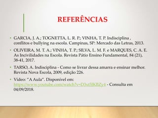 REFERÊNCIAS
• GARCIA, J. A.; TOGNETTA, L. R. P.; VINHA, T. P. Indisciplina ,
conflitos e bullying na escola. Campinas, SP: Mercado das Letras, 2013.
• OLIVEIRA, M. T. A.; VINHA, T. P.; SILVA, L. M. F. e MARQUES, C. A. E.
As Incivilidades na Escola. Revista Pátio Ensino Fundamental, 84 (21),
38-41, 2017.
• TARSO, A. Indisciplina - Como se livrar dessa amarra e ensinar melhor.
Revista Nova Escola, 2009, edição 226.
• Vídeo: ”A Aula”. Disponível em:
https://www.youtube.com/watch?v=D3xt5JKBZy4 - Consulta em
04/09/2018.
 