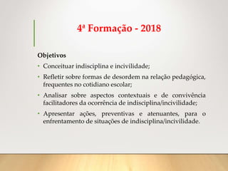 4ª Formação - 2018
Objetivos
• Conceituar indisciplina e incivilidade;
• Refletir sobre formas de desordem na relação pedagógica,
frequentes no cotidiano escolar;
• Analisar sobre aspectos contextuais e de convivência
facilitadores da ocorrência de indisciplina/incivilidade;
• Apresentar ações, preventivas e atenuantes, para o
enfrentamento de situações de indisciplina/incivilidade.
 