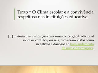 Texto “ O Clima escolar e a convivência
respeitosa nas instituições educativas
[...] maioria das instituições traz uma concepção tradicional
sobre os conflitos, ou seja, estes eram vistos como
negativos e danosos ao bom andamento
da aula e das relações.
 