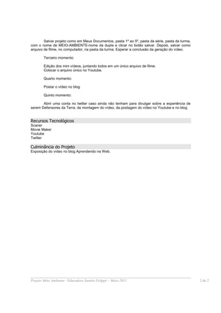 Salvar projeto como em Meus Documentos, pasta 1º ao 5º, pasta da série, pasta da turma,
com o nome de MEIO-AMBIENTE-nome da dupla e clicar no botão salvar. Depois, salvar como
arquivo de filme, no computador, na pasta da turma. Esperar a conclusão da geração do vídeo.

        Terceiro momento:

        Edição dos mini vídeos, juntando todos em um único arquivo de filme.
        Colocar o arquivo único no Youtube.

        Quarto momento:

        Postar o vídeo no blog

        Quinto momento:

       Abrir uma conta no twitter caso ainda não tenham para divulgar sobre a experiência de
serem Defensores da Terra, da montagem do vídeo, da postagem do vídeo no Youtube e no blog.


Recursos Tecnológicos
Scaner
Movie Maker
Youtube
Twitter

Culminância do Projeto
Exposição do vídeo no blog Aprendendo na Web.




Projeto Meio Ambiente - Educadora Sandra Felippe – Maio-2011                                      2 de 2
 