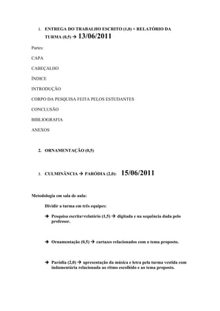 1. ENTREGA DO TRABALHO ESCRITO (1,0) + RELATÓRIO DA
          TURMA (0,5)     13/06/2011
Partes:

CAPA

CABEÇALHO

ÍNDICE

INTRODUÇÃO

CORPO DA PESQUISA FEITA PELOS ESTUDANTES

CONCLUSÃO

BIBLIOGRAFIA

ANEXOS



   2. ORNAMENTAÇÃO (0,5)




   3. CULMINÂNCIA  PARÓDIA (2,0):               15/06/2011

Metodologia em sala de aula:

          Dividir a turma em três equipes:

           Pesquisa escrita+relatório (1,5)  digitada e na sequência dada pelo
             professor.



           Ornamentação (0,5)  cartazes relacionados com o tema proposto.




           Paródia (2,0)  apresentação da música e letra pela turma vestida com
             indumentária relacionada ao ritmo escolhido e ao tema proposto.
 