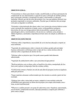 OBJETIVO GERAL:

*Conscientizar os alunos para direito à saúde, sensibilizando-os na busca permanente da
compreensão de seus determinantes e capacitá-los para a utilização de medidas práticas
para a promoção, proteção e recuperação da saúde e relacionando-a à educação
ambiental. Mostrar que não há como não produzir lixo, mas que podemos diminuir essa
produção respeitando os recursos ambientais. Perceber que os materiais têm um tempo
certo para se degradar no ambiente.

*Estimular a conscientização dos alunos sobre o uso correto dos recursos hídricos assim
como a proteção dos mananciais evitando, assim, os desequilíbrios ecológicos
decorrentes do mau uso da água potável além de possibilitar a garantia de uma
aprendizagem afetiva, transformadora a fim de inovar e melhorar certas atitudes e
hábitos higiênicos, mostrando a importância do bom senso em relação ao ambiente e a
saúde.

OBJETIVOS ESPECÍFICOS

*Informar sobre a importância e necessidade de se ter uma boa educação e respeito ao
meio-ambiente.

*Aquisição de conhecimentos sobre o conceito de resíduos gerados pela atividade
humana conhecendo as diferenças entre os tipos de lixo e outras técnicas além de
informar sobre a importância do destino do lixo.

*Informar sobre os prejuízos que o lixo pode causar quando indevidamente
administrado.

*Aquisição de conhecimento sobre o uso consciente da água potável.

*Realizar palestras com os alunos sobre os benefícios da coleta e manipulação do lixo
bem como explicar as disposição final dos resíduos sólidos.

*Confeccionar cartazes e banners em sala de aula além de pesquisa escrita na sequência
dada pelo professor.

*Expor materiais artesanais confeccionados por eles mesmos ou artesãs a partir do lixo
reciclado.

*Elaborar letra sobre o tema dado na turma e adaptá-la á uma melodia conhecida
(PARÓDIA) para apresentar no último dia do projeto com roupas relacionadas com o
tema, na área multifuncional.

*Observar a conduta pessoal e em grupo de cada turma como: frequência, apresentação,
envolvimento, compreensão do tema, educação doméstica e respeito pelo ambiente e
pelos outros colegas.
 
