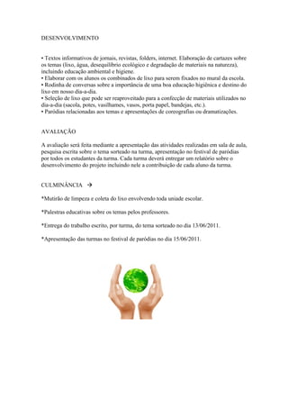 DESENVOLVIMENTO


• Textos informativos de jornais, revistas, folders, internet. Elaboração de cartazes sobre
os temas (lixo, água, desequilíbrio ecológico e degradação de materiais na natureza),
incluindo educação ambiental e higiene.
• Elaborar com os alunos os combinados de lixo para serem fixados no mural da escola.
• Rodinha de conversas sobre a importância de uma boa educação higiênica e destino do
lixo em nosso dia-a-dia.
• Seleção de lixo que pode ser reaproveitado para a confecção de materiais utilizados no
dia-a-dia (sacola, potes, vasilhames, vasos, porta papel, bandejas, etc.).
• Paródias relacionadas aos temas e apresentações de coreografias ou dramatizações.


AVALIAÇÃO

A avaliação será feita mediante a apresentação das atividades realizadas em sala de aula,
pesquisa escrita sobre o tema sorteado na turma, apresentação no festival de paródias
por todos os estudantes da turma. Cada turma deverá entregar um relatório sobre o
desenvolvimento do projeto incluindo nele a contribuição de cada aluno da turma.


CULMINÂNCIA 

*Mutirão de limpeza e coleta do lixo envolvendo toda uniade escolar.

*Palestras educativas sobre os temas pelos professores.

*Entrega do trabalho escrito, por turma, do tema sorteado no dia 13/06/2011.

*Apresentação das turmas no festival de paródias no dia 15/06/2011.
 