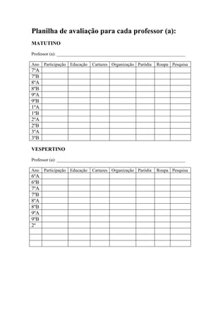 Planilha de avaliação para cada professor (a):
MATUTINO

Professor (a): __________________________________________________________

Ano   Participação Educação   Cartazes Organização Paródia   Roupa Pesquisa
7ºA
7ºB
8ºA
8ºB
9ºA
9ºB
1ºA
1ºB
2ºA
2ºB
3ºA
3ºB

VESPERTINO

Professor (a): __________________________________________________________

Ano   Participação Educação   Cartazes Organização Paródia   Roupa Pesquisa
6ºA
6ºB
7ºA
7ºB
8ºA
8ºB
9ºA
9ºB
2º
 
