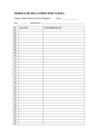 MODELO DE RELATÓRIO POR TURMA:
Colégio Estadual Helena Celestino Magalhães   Turno: ________________

Ano: _________     Responsável: ___________________________________________

Nº    ALUNO                        CONTRIBUIÇÃO
01
02
03
04
05
06
07
08
09
10
11
12
13
14
15
16
17
18
19
20
21
22
23
24
25
26
27
28
29
30
31
32
33
34
35
 