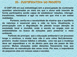 II- JUSTIFICATIVA DO PROJETO O CIEP 230 em sua metodologia tem a preocupação de contemplar questões relacionadas ao meio em que o aluno está inserido de forma participativa sendo capaz de estabelecer relações, interagir, transformar, reelaborar e agir no meio em que vive e em outras realidades. Portanto, sentiu-se a necessidade de mostrar que o equilíbrio da natureza é essencial para a vida na terra. Atualmente, a preocupação com a degradação do planeta ocupa atenção da sociedade local e mundial, onde a escola se engaja com os ambientalistas na busca de soluções para preservar o meio ambiente. Partindo do princípio  que a educação ambiental é um processo longo e contínuo, e mudar isso não é uma coisa fácil,devemos  primeiro  mudar nossos hábitos e atitudes,  uma vez que a mudança deve ser espontânea e vir de dentro para que ela possa de fato ocorrer. Muitas situações estão distantes fisicamente mas que influenciam na manutenção dos seres vivos. Por isso, a importância de pequenos atos em nossas casas e escolas. 
