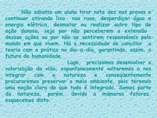 Não adianta um aluno tirar nota dez nas provas e continuar atirando lixo  nas ruas, desperdiçar água e energia elétrica, desmatar ou realizar outro tipo de ação danosa, seja por não perceberem a extensão  dessas ações ou por não se sentirem responsáveis pelo mundo em que vivem. Há a necessidade de conciliar  a teoria com a prática no dia-a-dia, garantindo, assim, o futuro da humanidade.  Logo,  precisamos desenvolver a valorização da vida, espontaneamente voltaremos a nos integrar com a natureza e conseqüentemente procuraremos preservar o meio ambiente, pois teremos uma noção clara de que tudo é integrado. Somos parte da natureza, porém, devido a inúmeros fatores, esquecemos disto. 