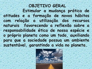 OBJETIVO GERAL Estimular a mudança prática de atitudes e a formação de novos hábitos com relação a utilização dos recursos naturais  favorecendo a reflexão sobre a responsabilidade ética de nossa espécie e o próprio planeta como um todo, auxiliando para que a sociedade possua um ambiente sustentável, garantindo a vida no planeta. 
