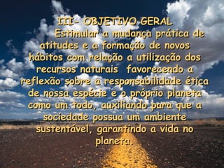 III- OBJETIVO GERAL Estimular a mudança prática de atitudes e a formação de novos hábitos com relação a utilização dos recursos naturais  favorecendo a reflexão sobre a responsabilidade ética de nossa espécie e o próprio planeta como um todo, auxiliando para que a sociedade possua um ambiente sustentável, garantindo a vida no planeta. 