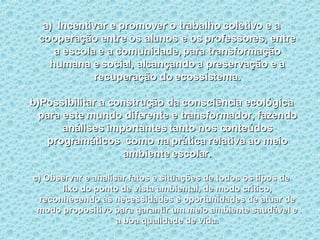 Incentivar e promover o trabalho coletivo e a cooperação entre os alunos e os professores, entre a escola e a comunidade, para transformação humana e social, alcançando a preservação e a recuperação do ecossistema. b)Possibilitar a construção da consciência ecológica para este mundo diferente e transformador, fazendo análises importantes tanto nos conteúdos programáticos  como na prática relativa ao meio ambiente escolar. c) Observar e analisar fatos e situações de todos os tipos de lixo do ponto de vista ambiental, de modo crítico, reconhecendo as necessidades e oportunidades de atuar de modo propositivo para garantir um meio ambiente saudável e a boa qualidade de vida. 