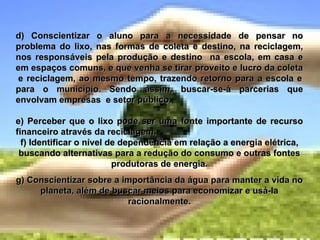 d) Conscientizar o aluno para a necessidade de pensar no problema do lixo, nas formas de coleta e destino, na reciclagem, nos responsáveis pela produção e destino  na escola, em casa e em espaços comuns, e que venha se tirar proveito e lucro da coleta  e reciclagem, ao mesmo tempo, trazendo retorno para a escola e para o município. Sendo assim, buscar-se-á parcerias que envolvam empresas  e setor público. e) Perceber que o lixo pode ser uma fonte importante de recurso financeiro através da reciclagem. f) Identificar o nível de dependência em relação a energia elétrica, buscando alternativas para a redução do consumo e outras fontes produtoras de energia. g) Conscientizar sobre a importância da água para manter a vida no planeta, além de buscar meios para economizar e usá-la racionalmente. 