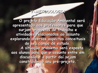 V-METODOLOGIA O projeto Educação Ambiental será apresentado aos professores para que surjam propostas de trabalho e atividades relacionadas ao assunto explorando diversos aspectos conceituais do seu campo de estudo. A situação problema será exposta aos alunos para que o assunto entre em discussão e a partir daí sejam construídos o seu pré-projeto. 