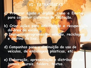 VI- ESTRATÉGIAS Procurar ajuda a órgãos, como a Emater,  para construir cisternas de captação. b) Criar ações para arborização e recuperação da área da escola. c) Implantar programas de seleção, reciclagem e destino do lixo. d) Campanhas para a diminuição do uso de veículos, de embalagens plásticas, etc. e) Elaboração, apresentação e distribuição de jornais, murais, folders, textos. 