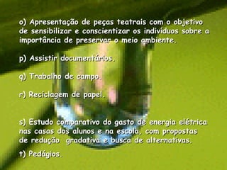 o) Apresentação de peças teatrais com o objetivo de sensibilizar e conscientizar os indivíduos sobre a importância de preservar o meio ambiente. p) Assistir documentários. q) Trabalho de campo. r) Reciclagem de papel. s) Estudo comparativo do gasto de energia elétrica nas casas dos alunos e na escola, com propostas  de redução  gradativa e busca de alternativas. t) Pedágios. 