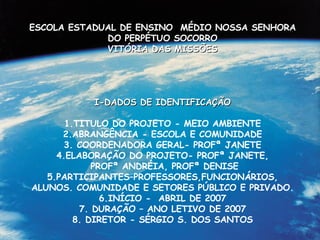 ESCOLA ESTADUAL DE ENSINO  MÉDIO NOSSA SENHORA DO PERPÉTUO SOCORRO VITÓRIA DAS MISSÕES I-DADOS DE IDENTIFICAÇÃO 1.TITULO DO PROJETO - MEIO AMBIENTE 2.ABRANGÊNCIA - ESCOLA E COMUNIDADE 3. COORDENADORA GERAL- PROFª JANETE 4.ELABORAÇÃO DO PROJETO- PROFª JANETE, PROFª ANDRÉIA, PROFª DENISE 5.PARTICIPANTES–PROFESSORES,FUNCIONÁRIOS, ALUNOS. COMUNIDADE E SETORES PÚBLICO E PRIVADO. 6.INÍCIO -  ABRIL DE 2007 7. DURAÇÃO – ANO LETIVO DE 2007 8. DIRETOR - SÉRGIO S. DOS SANTOS 