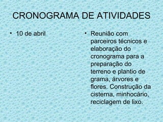 CRONOGRAMA DE ATIVIDADES 10 de abril Reunião com parceiros técnicos e elaboração do cronograma para a preparação do terreno e plantio de grama, árvores e flores. Construção da cisterna, minhocário, reciclagem de lixo. 