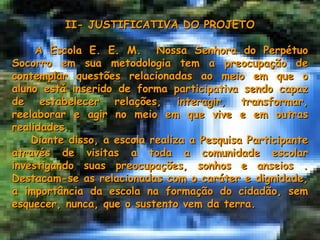 II- JUSTIFICATIVA DO PROJETO A Escola E. E. M.  Nossa Senhora do Perpétuo Socorro em sua metodologia tem a preocupação de contemplar questões relacionadas ao meio em que o aluno está inserido de forma participativa sendo capaz de estabelecer relações, interagir, transformar, reelaborar e agir no meio em que vive e em outras realidades. Diante disso, a escola realiza a Pesquisa Participante através de visitas a toda a comunidade escolar investigando suas preocupações, sonhos e anseios . Destacam-se as relacionadas com o caráter e dignidade, a importância da escola na formação do cidadão, sem esquecer, nunca, que o sustento vem da terra. 