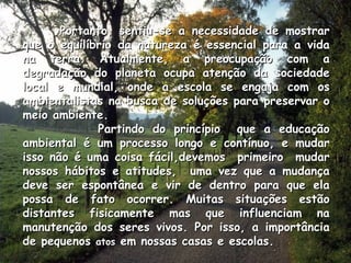 Portanto, sentiu-se a necessidade de mostrar que o equilíbrio da natureza é essencial para a vida na terra. Atualmente, a preocupação com a degradação do planeta ocupa atenção da sociedade local e mundial, onde a escola se engaja com os ambientalistas na busca de soluções para preservar o meio ambiente. Partindo do princípio  que a educação ambiental é um processo longo e contínuo, e mudar isso não é uma coisa fácil,devemos  primeiro  mudar nossos hábitos e atitudes,  uma vez que a mudança deve ser espontânea e vir de dentro para que ela possa de fato ocorrer. Muitas situações estão distantes fisicamente mas que influenciam na manutenção dos seres vivos. Por isso, a importância de pequenos  atos  em nossas casas e escolas. 