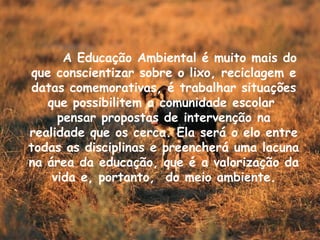 A Educação Ambiental é muito mais do que conscientizar sobre o lixo, reciclagem e datas comemorativas, é trabalhar situações que possibilitem a comunidade escolar  pensar propostas de intervenção na realidade que os cerca. Ela será o elo entre todas as disciplinas e preencherá uma lacuna na área da educação, que é a valorização da vida e, portanto,  do meio ambiente. 