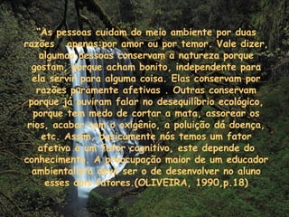 “ As pessoas cuidam do meio ambiente por duas razões  apenas:por amor ou por temor. Vale dizer, algumas pessoas conservam a natureza porque gostam, porque acham bonito, independente para ela servir para alguma coisa. Elas conservam por razões puramente afetivas . Outras conservam porque já ouviram falar no desequilíbrio ecológico, porque tem medo de cortar a mata, assorear os rios, acabar com o oxigênio, a poluição dá doença, etc. Assim, basicamente nós temos um fator afetivo e um fator cognitivo, este depende do conhecimento. A preocupação maior de um educador ambientalista deve ser o de desenvolver no aluno esses dois fatores.(OLIVEIRA, 1990,p.18) 