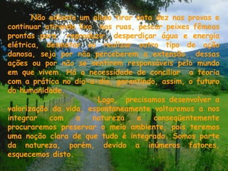 Não adianta um aluno tirar nota dez nas provas e continuar atirando lixo  nas ruas, pescar peixes fêmeas prontas para  reproduzir, desperdiçar água e energia elétrica, desmatar ou realizar outro tipo de ação danosa, seja por não perceberem a extensão  dessas ações ou por não se sentirem responsáveis pelo mundo em que vivem. Há a necessidade de conciliar  a teoria com a prática no dia-a-dia, garantindo, assim, o futuro da humanidade.  Logo,  precisamos desenvolver a valorização da vida, espontaneamente voltaremos a nos integrar com a natureza e conseqüentemente procuraremos preservar o meio ambiente, pois teremos uma noção clara de que tudo é integrado. Somos parte da natureza, porém, devido a inúmeros fatores, esquecemos disto. 