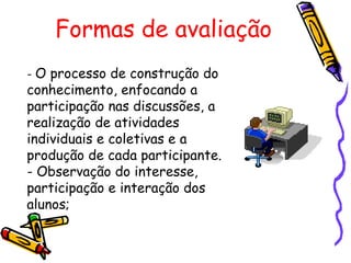 Formas de avaliação   -  O processo de construção do conhecimento, enfocando a participação nas discussões, a realização de atividades individuais e coletivas e a produção de cada participante. - Observação do interesse, participação e interação dos alunos; 