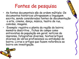 Fontes de pesquisa As fontes documentais são de ordem múltipla: Os documentos históricos ultrapassam a linguagem escrita, sendo considerados fontes de documentação:  a arte, cinema, dança, música, teatro de rua, comidas, imagens. Exemplo: registro e planta da região do bairro; memória descritiva , fichas de campo como entrevistas da população em geral; notícias da imprensa, fotografias diversas, textos/artigos diversos de vários profissionais ou entidades do bairro. Livros e artigos que fazem referência ao bairro em investigação. 