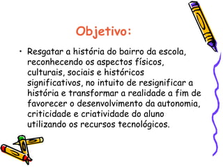 Objetivo: Resgatar a história do bairro da escola, reconhecendo os aspectos físicos, culturais, sociais e históricos significativos, no intuito de resignificar a história e transformar a realidade a fim de favorecer o desenvolvimento da autonomia, criticidade e criatividade do aluno utilizando os recursos tecnológicos. 
