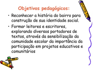 Objetivos pedagógicos: Reconhecer a história do bairro para construção de sua identidade social.  Formar leitores e escritores, explorando diversos portadores de textos, através da sensibilização da comunidade escolar da importância da participação em projetos educativos e comunitários  