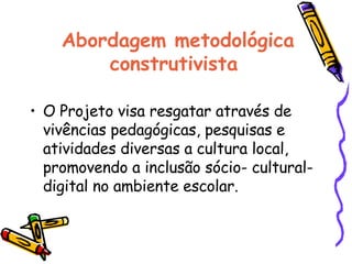 Abordagem metodológica construtivista  O Projeto visa resgatar através de vivências pedagógicas, pesquisas e atividades diversas a cultura local, promovendo a inclusão sócio- cultural-digital no ambiente escolar.  