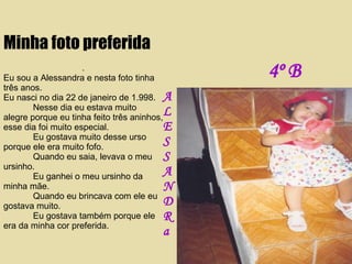 . Eu sou a Alessandra e nesta foto tinha três anos.  Eu nasci no dia 22 de janeiro de 1.998. Nesse dia eu estava muito alegre porque eu tinha feito três aninhos, esse dia foi muito especial. Eu gostava muito desse urso porque ele era muito fofo. Quando eu saia, levava o meu ursinho. Eu ganhei o meu ursinho da minha mãe. Quando eu brincava com ele eu gostava muito. Eu gostava também porque ele era da minha cor preferida. Minha foto preferida A L E S S A N D R a 4º B 