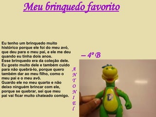 Eu tenho um brinquedo muito histórico porque ele foi do meu avó, que deu para o meu pai, e ele me deu quando eu tinha dois anos.  Esse brinquedo era da coleção dele. Eu gosto muito dele e também cuido para não quebrá-lo, porque quero também dar ao meu filho, como o meu pai e o meu avô. Guardo ele no meu quarto e não  deixo ninguém brincar com ele, porque se quebrar, sei que meu  pai vai ficar muito chateado comigo. Meu brinquedo favorito A N T O N I E l –  4º B 