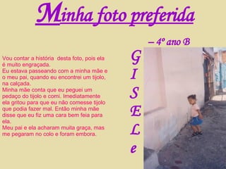 Vou contar a história  desta foto, pois ela é muito engraçada. Eu estava passeando com a minha mãe e o meu pai, quando eu encontrei um tijolo, na calçada. Minha mãe conta que eu peguei um pedaço do tijolo e comi. Imediatamente ela gritou para que eu não comesse tijolo que podia fazer mal. Então minha mãe disse que eu fiz uma cara bem feia para ela. Meu pai e ela acharam muita graça, mas me pegaram no colo e foram embora. M inha foto preferida G I S E L e –  4º ano B 