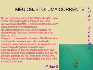 MEU OBJETO: UMA CORRENTE No ano passado, nas minhas férias de julho, eu e minha mãe fomos para a Paraíba do Norte. Lá revi meus parentes. Foi muito legal, pois, além disso, brinquei e brinquei muito. Na última semana o circo tinha chegado na cidade e logo falei com a minha mãe para me levar ao circo.  Chegou o momento de retornar a São Paulo, e ao me despedir de minha avó, ela me deu de presente uma correntinha com um pingente que era um anjo da guarda com uma cruz. Este presente foi tão importante para mim que até hoje está no meu pescoço e acho que ele me protege, além de eu me lembrar da minha avó. Por isso, escolhi falar deste objeto que para mim é muito importante. L U A N D E L I M A –  4º Ano B 