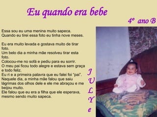 Essa sou eu uma menina muito sapeca. Quando eu tirei essa foto eu tinha nove meses.  Eu era muito levada e gostava muito de tirar foto. Um belo dia a minha mãe resolveu tirar esta foto. Colocou-me no sofá e pediu para eu sorrir. O meu pai ficou todo alegre e estava sem graça e todo feliz. Eu ri e a primeira palavra que eu falei foi “pai”. Naquele dia, a minha mãe falou que saiu lágrimas dos olhos dele e ele me abraçou e me beijou muito. Ele falou que eu era a filha que ele esperava, mesmo sendo muito sapeca. Eu quando era bebe J U L Y e 4º  ano B 