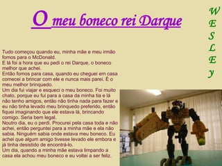 Tudo começou quando eu, minha mãe e meu irmão fomos para o McDonald. E lá foi a hora que eu pedi o rei Darque, o boneco melhor que achei. Então fomos para casa, quando eu cheguei em casa comecei a brincar com ele e nunca mais parei. É o meu melhor brinquedo. Um dia fui viajar e esqueci o meu boneco. Foi muito chato, porque eu fui para a casa da minha tia e lá não tenho amigos, então não tinha nada para fazer e eu não tinha levado meu brinquedo preferido, então fiquei imaginando que ele estava lá, brincando comigo. Seria bem legal. Noutro dia, eu o perdi. Procurei pela casa toda e não achei, então perguntei para a minha mãe e ela não sabia. Ninguém sabia onde estava meu boneco. Eu achei que algum amigo tivesse levado ele embora e já tinha desistido de encontrá-lo. Um dia, quando a minha mãe estava limpando a casa ela achou meu boneco e eu voltei a ser feliz. O  meu boneco rei Darque W E S L E y 