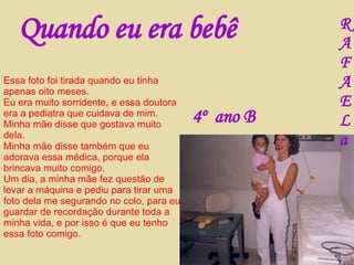 Quando eu era bebê Essa foto foi tirada quando eu tinha apenas oito meses. Eu era muito sorridente, e essa doutora era a pediatra que cuidava de mim. Minha mãe disse que gostava muito dela. Minha mãe disse também que eu adorava essa médica, porque ela brincava muito comigo. Um dia, a minha mãe fez questão de levar a máquina e pediu para tirar uma foto dela me segurando no colo, para eu guardar de recordação durante toda a minha vida, e por isso é que eu tenho essa foto comigo. R A F A E L a 4º  ano B 