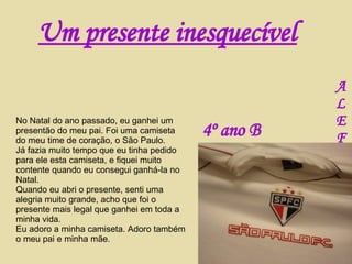 No Natal do ano passado, eu ganhei um presentão do meu pai. Foi uma camiseta do meu time de coração, o São Paulo. Já fazia muito tempo que eu tinha pedido para ele esta camiseta, e fiquei muito contente quando eu consegui ganhá-la no Natal. Quando eu abri o presente, senti uma alegria muito grande, acho que foi o presente mais legal que ganhei em toda a minha vida. Eu adoro a minha camiseta. Adoro também o meu pai e minha mãe. Um presente inesquecível A L E F 4º ano B 
