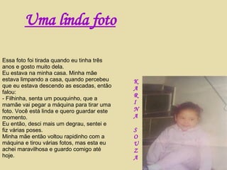 Essa foto foi tirada quando eu tinha três anos e gosto muito dela. Eu estava na minha casa. Minha mãe estava limpando a casa, quando percebeu que eu estava descendo as escadas, então falou: - Filhinha, senta um pouquinho, que a mamãe vai pegar a máquina para tirar uma foto. Você está linda e quero guardar este momento. Eu então, desci mais um degrau, sentei e fiz várias poses. Minha mãe então voltou rapidinho com a máquina e tirou várias fotos, mas esta eu achei maravilhosa e guardo comigo até hoje. K A R I N A S O U Z A Uma linda foto 
