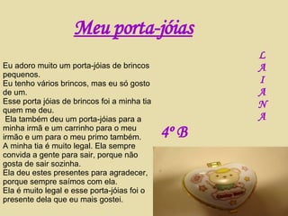 Meu porta-jóias Eu adoro muito um porta-jóias de brincos pequenos. Eu tenho vários brincos, mas eu só gosto de um. Esse porta jóias de brincos foi a minha tia quem me deu. Ela também deu um porta-jóias para a minha irmã e um carrinho para o meu irmão e um para o meu primo também. A minha tia é muito legal. Ela sempre convida a gente para sair, porque não gosta de sair sozinha. Ela deu estes presentes para agradecer, porque sempre saímos com ela. Ela é muito legal e esse porta-jóias foi o presente dela que eu mais gostei. L A I A N A 4º B   
