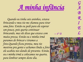 Quando eu tinha seis aninhos, estava brincando e meu tio me chamou para tirar uma foto. Então eu pedi para ele esperar um pouco, pois queria continuar brincando, mas ele disse que estava com muita pressa. Então eu e minha irmã paramos de brincar e tiramos a foto.Quando ficou pronta, meu tio mostrou pra gente e achamos linda a foto e ele acabou nos dando de presente. Então, eu e minha irmã a colocamos no quarto, para lembrar sempre deste dia. A minha infância –  4º B G A B R I E L a 
