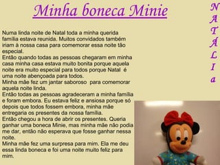 Numa linda noite de Natal toda a minha querida família estava reunida. Muitos convidados também iriam à nossa casa para comemorar essa noite tão especial. Então quando todas as pessoas chegaram em minha casa minha casa estava muito bonita porque aquela noite era muito especial para todos porque Natal  é uma noite abençoada para todos. Minha mãe fez um jantar saboroso  para comemorar aquela noite linda. Então todas as pessoas agradeceram a minha família e foram embora. Eu estava feliz e ansiosa porque só depois que todos fossem embora, minha mãe entregaria os presentes da nossa família. Então chegou a hora de abrir os presentes. Queria ganhar uma boneca Minie, mas minha mãe não podia me dar, então não esperava que fosse ganhar nessa noite. Minha mãe fez uma surpresa para mim. Ela me deu essa linda boneca e foi uma noite muito feliz para mim. Minha boneca Minie N A T Á L I a 