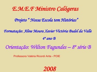 E.M.E.F Ministro Calógeras Projeto “ Nossa Escola tem Histórias” Formatação: Aline Moura Xavier Victória Budel da Valle   4º ano B 2008 Orientação: Wilton Fagundes – 8º série B Professora Valéria Ricordi Arita - POIE 