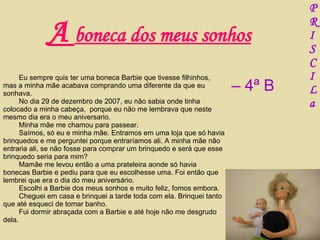 Eu sempre quis ter uma boneca Barbie que tivesse filhinhos, mas a minha mãe acabava comprando uma diferente da que eu sonhava. No dia 29 de dezembro de 2007, eu não sabia onde tinha colocado a minha cabeça,  porque eu não me lembrava que neste mesmo dia era o meu aniversario. Minha mãe me chamou para passear.  Saímos, só eu e minha mãe. Entramos em uma loja que só havia brinquedos e me perguntei porque entraríamos ali. A minha mãe não entraria ali, se não fosse para comprar um brinquedo e será que esse brinquedo seria para mim? Mamãe me levou então a uma prateleira aonde só havia bonecas Barbie e pediu para que eu escolhesse uma. Foi então que lembrei que era o dia do meu aniversário. Escolhi a Barbie dos meus sonhos e muito feliz, fomos embora. Cheguei em casa e brinquei a tarde toda com ela. Brinquei tanto que até esqueci de tomar banho. Fui dormir abraçada com a Barbie e até hoje não me desgrudo dela.   A  boneca dos meus sonhos P R I S C I L a –  4ª B 