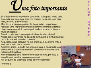 U ma foto importante Esta foto é muito importante para mim, pois gosto muito dela. Eu ainda  era pequena, mas me contam deste dia, que para mim, marcou a minha vida. Meu tio, que sempre gostou de fotos, achou importante registrar uma importante marca da minha infância: adorava chocolate e nesta foto, apareço toda lambuzada, pois comi muito chocolate. Eu não podia ver doces e principalmente, chocolates!  Nesse dia, estávamos na casa da minha avó e minha mãe fez um bolo maravilhoso de chocolate.  As pessoas que estavam no dia eram além de minha mãe e avó, meus tios, tias e primos. Acharam graça, quando me pegaram com a boca toda suja de chocolate, e chamaram meu tio, que sempre andava com máquina fotográfica. Hoje eu guardo esta foto com o maior carinho, por isso a escolhi para mostrar como era sapeca! Ah! Esqueci de dizer que ainda adoro chocolate! 4ª série B A L I N E M O U R A 