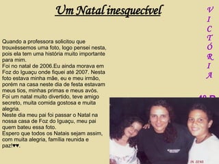 Quando a professora solicitou que trouxéssemos uma foto, logo pensei nesta, pois ela tem uma história muito importante para mim. Foi no natal de 2006.Eu ainda morava em Foz do Iguaçu onde fiquei até 2007. Nesta foto estava minha mãe, eu e meu irmão, porém na casa neste dia de festa estavam meus tios, minhas primas e meus avós. Foi um natal muito divertido, teve amigo secreto, muita comida gostosa e muita alegria. Neste dia meu pai foi passar o Natal na nossa casa de Foz do Iguaçu, meu pai quem bateu essa foto. Espero que todos os Natais sejam assim, com muita alegria, família reunida e paz!♥♥. V I C T Ó R I A –  4º B Um Natal inesquecível 