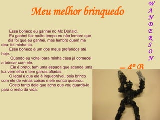 Esse boneco eu ganhei no Mc Donald. Eu ganhei faz muito tempo eu não lembro que  dia foi que eu ganhei, mas lembro quem me deu: foi minha tia. Esse boneco é um dos meus preferidos até hoje. Quando eu voltei para minha casa já comecei a brincar com ele. Ele é preto, tem uma espada que acende uma luz vermelha e tem garras afiadas O legal é que ele é inquebrável, pois brinco com ele de várias coisas e ele nunca quebrou. Gosto tanto dele que acho que vou guardá-lo para o resto da vida. Meu melhor brinquedo W A N D E R S O N –  4º B 
